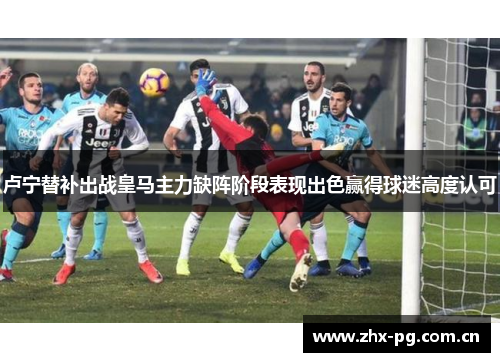 卢宁替补出战皇马主力缺阵阶段表现出色赢得球迷高度认可